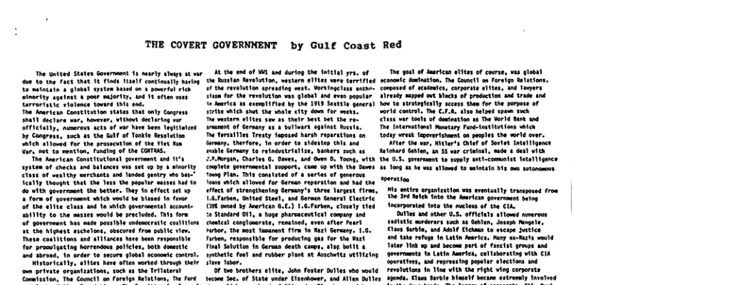 THE COVERT GOVERNMENT by Gulf Coast  The Untted States Sorenesst 15 surly abaps ke AL 150 0 of WL 4nd artog 20 aTe1a) gra, of  e 1o th Fack AR I Finds 1111 contimatly o attacitn  $1oba) systen bsed o0 poweril Tih sinority spatnst & poar mufority, wd 18 st et Tarrertitic siotoncs tovard N1 4ot Tha heurhcan Comptitstion s6es tht anty Conrass MY duciare var, bovevr, witdowt Sctariog e SATACIAIy, mumeroes 4€CS 8 2 Nene St Tegiintaed b7 Congre, such 48 the G of Teakl evaleion A1Ch $1iored for the prasscution of th Tiet fn Tary ot o sention, Fonding f the COHTRS.  he dearfcan ConptiLukion geverment 4nd 1 s73t0m of chacks 4nd Delances wiv 10 19 b7 4 sty Cluss o menlthy sarchints and undnd gntry o S ekl thevgnt tha th Jess D4 ppalir s 4o A1 govarrount the bettar. Ty 1 ffect st 13 ¥ form of yoversasnt wich veuld bt isead 1 fivor 1t a1 €lues nd fo i goverisenal decmat 15111ty to the sasses vould e practeed. 3 fara < govaronent hab suée pass1ole ndemcrittc conivios Tt e Mguast sichetons, sbcured frm pelc view. These contftions and a1limces hve ben respostle for prasulgating orrendos pelices, both domitic 1nd thross, 10 seder to secore glob rcomemie sl  Wistaricatly, aMies ke ofien wrked tarovs G o privats orgintzatioas, 35ch by the Trilaterst Cormtaston, The Covmet] o foreign Melatiom, e ford  oy  0 Bunlan Bevetatton, westarn elltes woe bervifisd o the reveioion sorendion ekt Yorkinsciuss sathe: i or the rvelution vis gleba) 1nd v papaiee o lartch 18 eeg iad by the 1919 S0 genera) sirlke ek shat e waale city don for ikt T wstarn 3en sew 45 tha bt et he ra. et of Cormry 13 4 balark sgsast vyt e TorsatTies Tresty Sepused harsh reparations sa Gamtng, Derfor, 1o ordr 1o sidesiep s na bl Garmiy o refndosteiatise, Saoers such 15 Morgin, Ourles G, Does, ed Oen . Tong, with  Coplet gorermmental sopert, chme U ¥ith e Seves Tog Flan, T conateted of 3 series f eserous s hich alowed for Garean repurition wd had the  ct o strungihentng Germay’s Orse Targest firms, L6 Tuman, St Steet, snd Garman Somret Clactric O e b dartcan 6.0.) 1.6 Farbem, lesely ted o Stunderd 01, buge pharsaceatica onpuny 1nd umical comglomrate, ressined, aven after Paar) Hirsor, the st emtoeat firm 1 R erasn, 1.5, Firke, respon b1e for procuctng s for tha Mart Faa) alobien 1 Germia desth ches, sag i1t & setlc foal and ribbar phant 3 Asscits wEMing  e s  Ot brathes e1ite, Jokn Fester Olles whe woulé tecome Sa¢. of $tate wnder Ciserihower, 1nd Allen Bul  Red  T g o daricas a1t o core, s giobt  corets eston, o Conh o et etons,  Coerid o e, crmrte es 5 e  reer et o Maces of proution o 1t hd  ot iveyieny er b fo 1 ot o  ot o 1ok i iz 200  has va st o svatan s o ke S 1o  e Ttersios ey il e  Todny v eparoen o s e el v Ve h s, Whres AT of oot T gwnct  et G, n 55 et st -6t H1h  0 3. g 10 sty oot e s g b e 1o 13 ot 43 s e ~ T S ek e b e o b corsie ot e e ’t Tk  i ot s 8.5 oA a1emd rerrees  tie mmrars sk 18 Senen, ot At K brte nd KAl 15 srcos ki 1 ek e Lt Atrice, A et o Tt Y s 1 b preof sk a1 it soermmnts Ta ol e, ol tarting ek 4 e, 1 roprnsin P hections ot Tl 1o ik Wi h Fghe i coorets  vt Erun urole el eckse axireeny thvolred  
